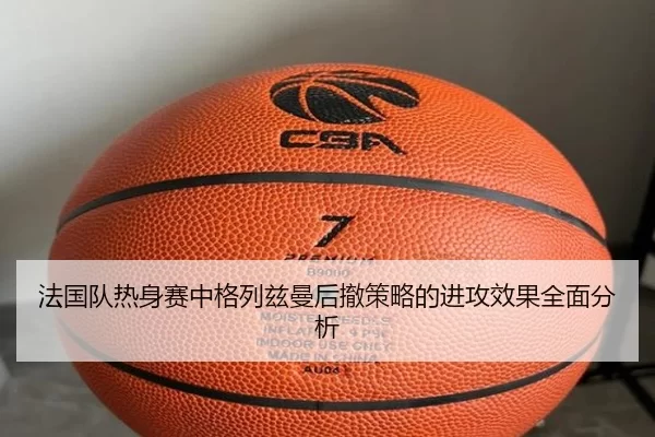 法国队热身赛中格列兹曼后撤策略的进攻效果全面分析